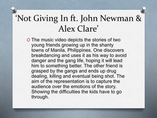 ‘Not Giving In ft. John Newman &
Alex Clare’
O The music video depicts the stories of two
young friends growing up in the shanty
towns of Manila, Philippines. One discovers
breakdancing and uses it as his way to avoid
danger and the gang life, hoping it will lead
him to something better. The other friend is
grasped by the gangs and ends up drug
dealing, killing and eventual being shot. The
aim of the representation is to capture the
audience over the emotions of the story.
Showing the difficulties the kids have to go
through.
 