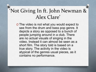 ‘Not Giving In ft. John Newman &
Alex Clare’
O The video is not what you would expect to
see from the drum and bass pop genre. It
depicts a story as opposed to a bunch of
people jumping around in a club. There
are no actual visuals of singing in the
video. Instead it can almost be seen as a
short film. The story told is based on a
true story. The activity in the video is
atypical of the genres usual pieces, as it
contains no performance.
 