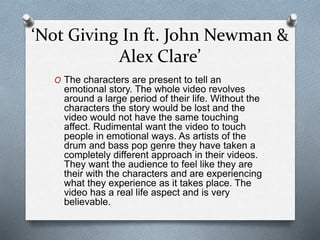 ‘Not Giving In ft. John Newman &
Alex Clare’
O The characters are present to tell an
emotional story. The whole video revolves
around a large period of their life. Without the
characters the story would be lost and the
video would not have the same touching
affect. Rudimental want the video to touch
people in emotional ways. As artists of the
drum and bass pop genre they have taken a
completely different approach in their videos.
They want the audience to feel like they are
their with the characters and are experiencing
what they experience as it takes place. The
video has a real life aspect and is very
believable.
 