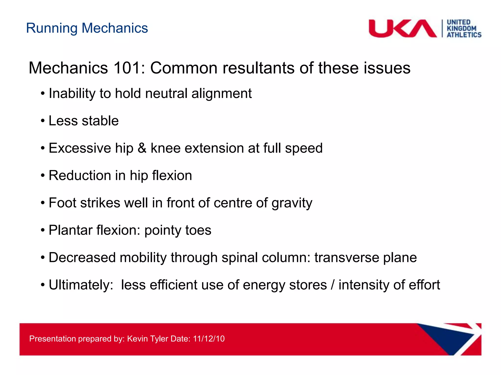 Running Mechanics

Mechanics 101: Common resultants of these issues
  • Inability to hold neutral alignment
  • Less stable
  • Excessive hip & knee extension at full speed
  • Reduction in hip flexion
  • Foot strikes well in front of centre of gravity
  • Plantar flexion: pointy toes
  • Decreased mobility through spinal column: transverse plane
  • Ultimately: less efficient use of energy stores / intensity of effort


Presentation prepared by: Kevin Tyler Date: 11/12/10
 