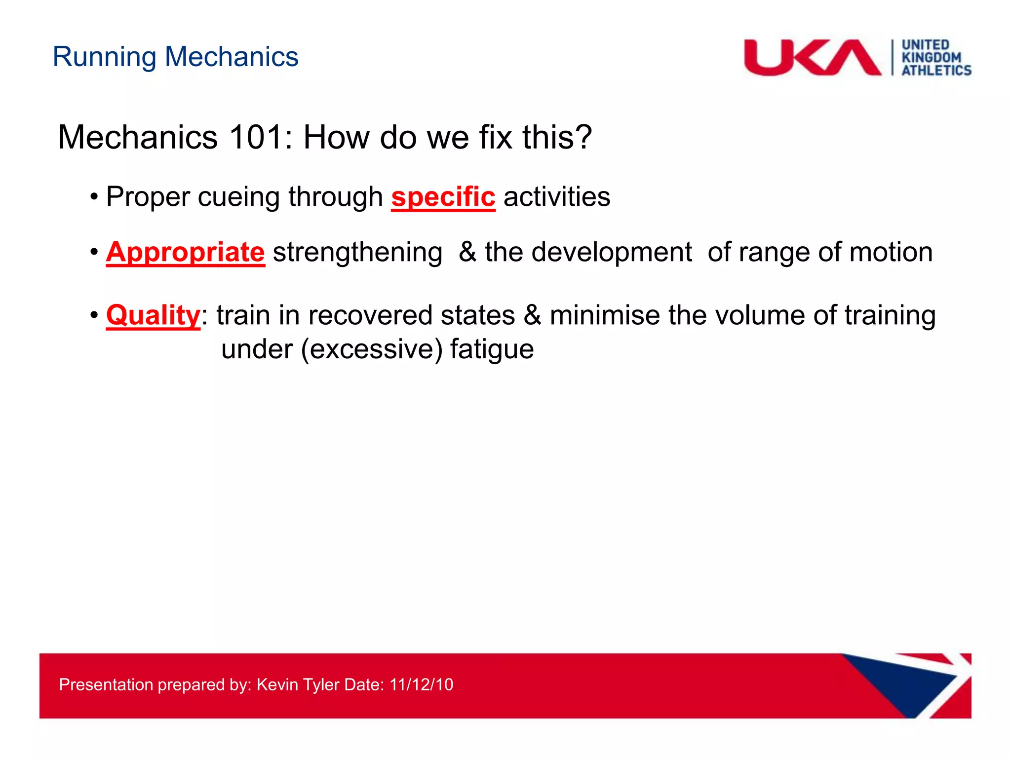 Running Mechanics

Mechanics 101: How do we fix this?
   • Proper cueing through specific activities
   • Appropriate strengthening & the development of range of motion

   • Quality: train in recovered states & minimise the volume of training
               under (excessive) fatigue




Presentation prepared by: Kevin Tyler Date: 11/12/10
 