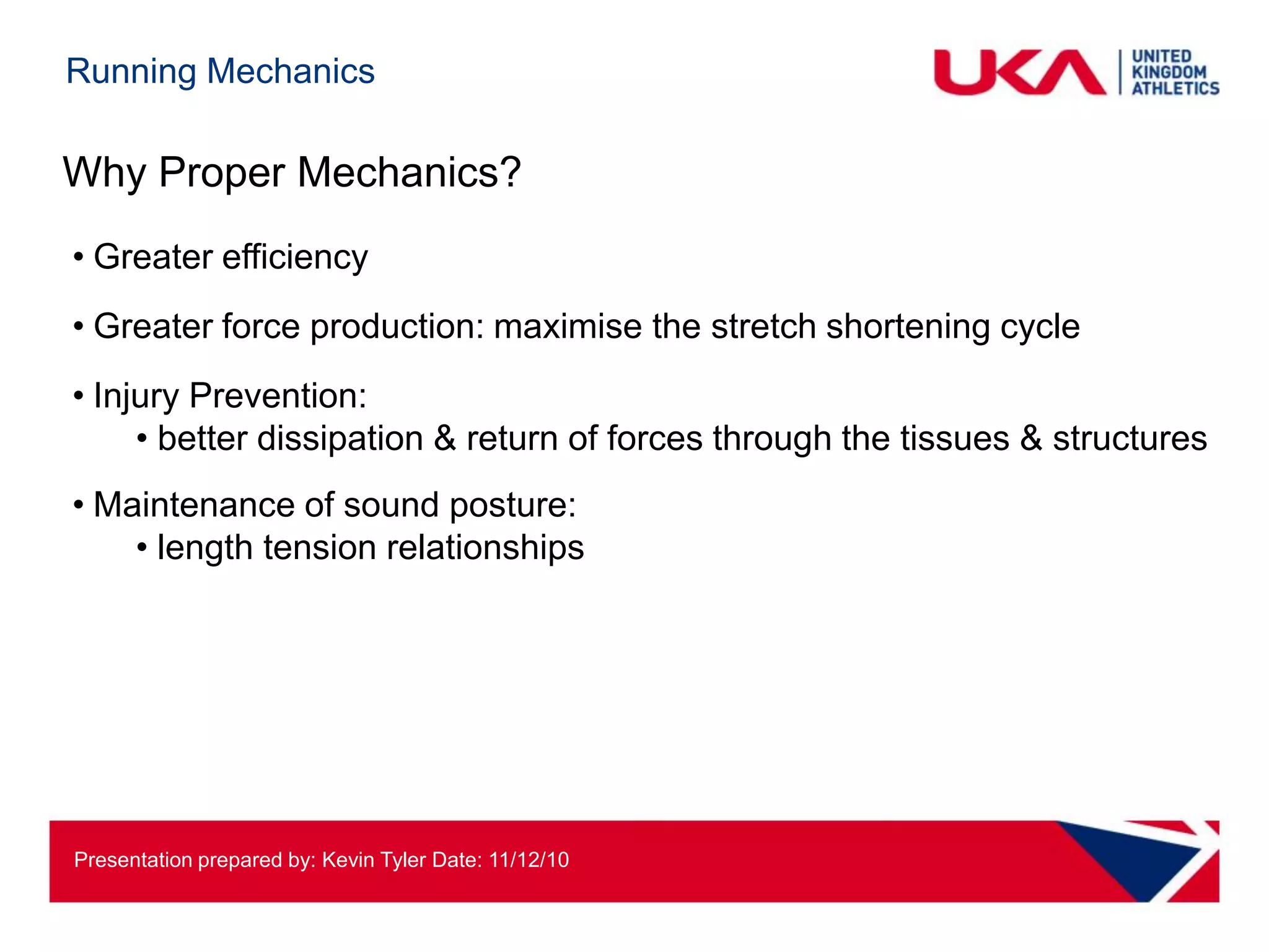 Running Mechanics

Why Proper Mechanics?
• Greater efficiency
• Greater force production: maximise the stretch shortening cycle
• Injury Prevention:
     • better dissipation & return of forces through the tissues & structures
• Maintenance of sound posture:
    • length tension relationships




Presentation prepared by: Kevin Tyler Date: 11/12/10
 