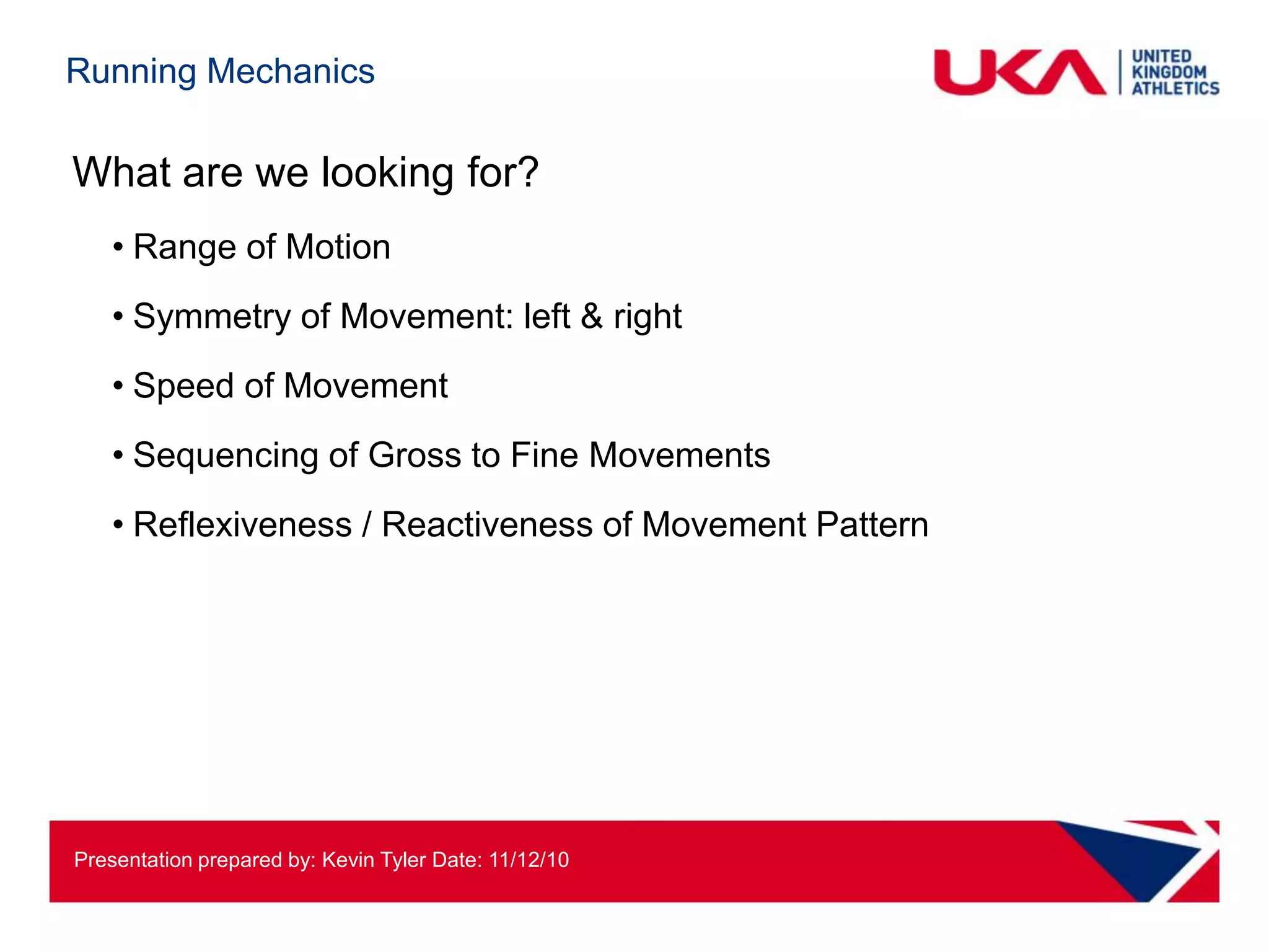 Running Mechanics

What are we looking for?
   • Range of Motion
   • Symmetry of Movement: left & right
   • Speed of Movement
   • Sequencing of Gross to Fine Movements
   • Reflexiveness / Reactiveness of Movement Pattern




Presentation prepared by: Kevin Tyler Date: 11/12/10
 