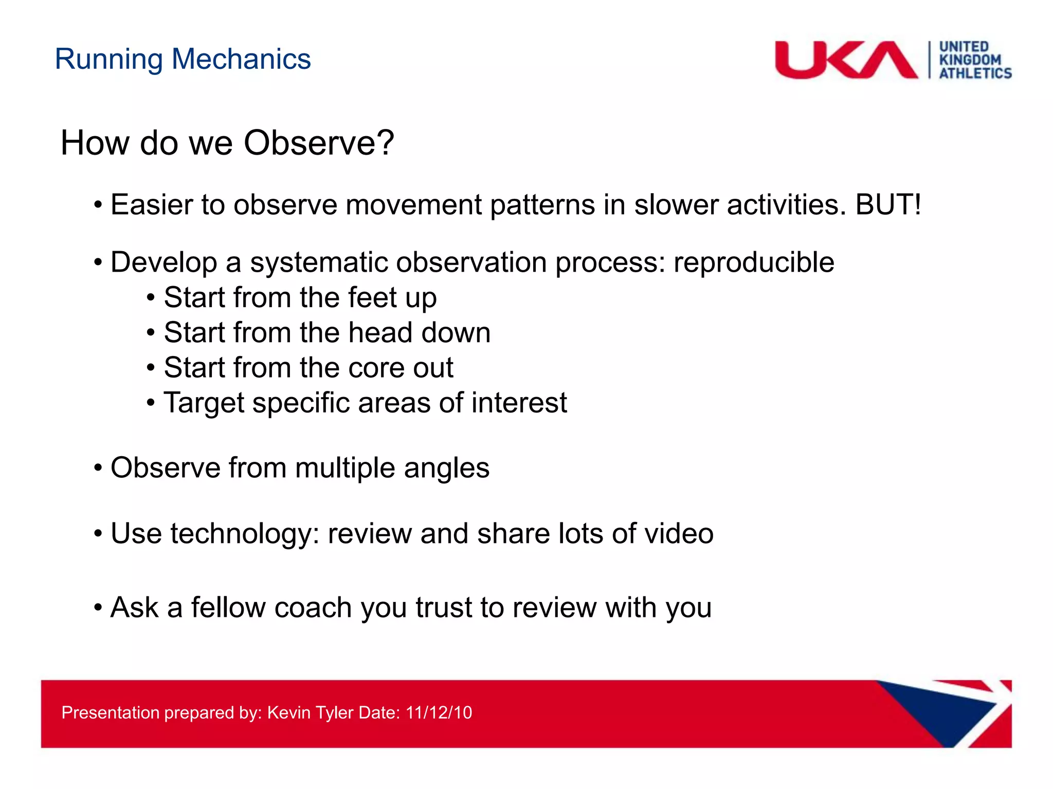 Running Mechanics

How do we Observe?
   • Easier to observe movement patterns in slower activities. BUT!
   • Develop a systematic observation process: reproducible
       • Start from the feet up
       • Start from the head down
       • Start from the core out
       • Target specific areas of interest

   • Observe from multiple angles

   • Use technology: review and share lots of video

   • Ask a fellow coach you trust to review with you


Presentation prepared by: Kevin Tyler Date: 11/12/10
 