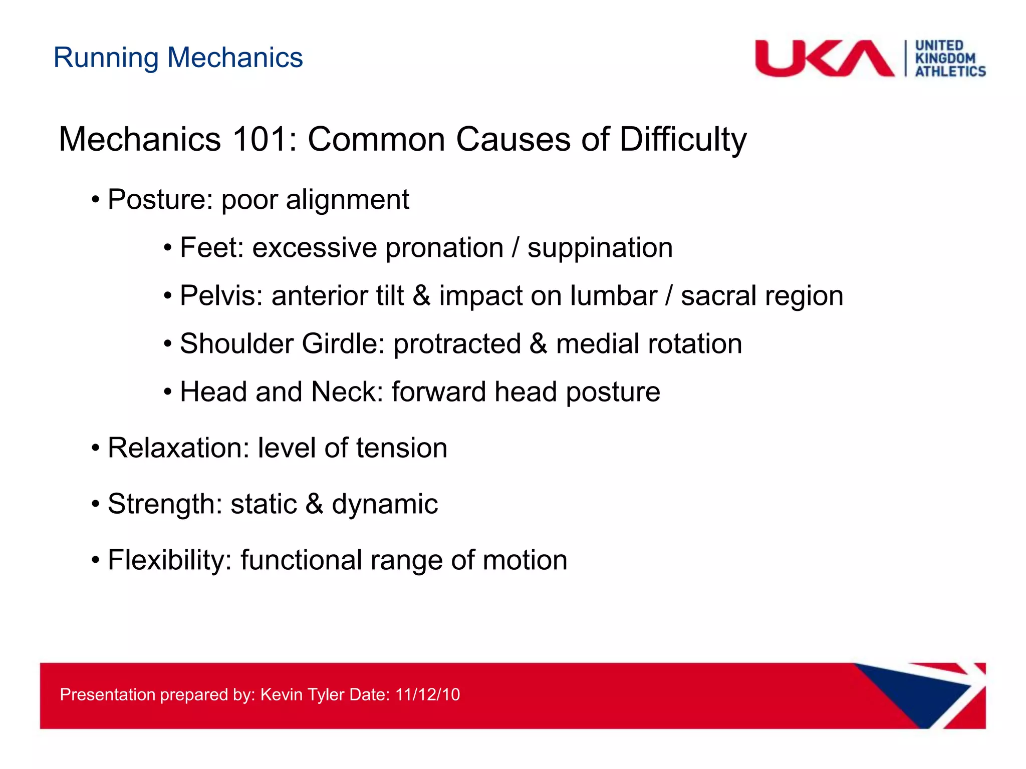 Running Mechanics

Mechanics 101: Common Causes of Difficulty
   • Posture: poor alignment
             • Feet: excessive pronation / suppination
             • Pelvis: anterior tilt & impact on lumbar / sacral region
             • Shoulder Girdle: protracted & medial rotation
             • Head and Neck: forward head posture
   • Relaxation: level of tension
   • Strength: static & dynamic
   • Flexibility: functional range of motion



Presentation prepared by: Kevin Tyler Date: 11/12/10
 