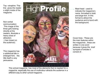 Mast head : used to indicate the magazine’s name ,formatted in bold and large font .In this format to attract the audience and to bond with the background. Top –strapline: This line  gives the reader a slight inside of the magazine.  Non-verbal communication: This image of the three girls looking directly at the readers ,illustrate a heavy dose of attraction. ( has impact on the audience). Cover lines : These are the main features within the magazines , these are written in one word because it gives the  brief synopsis of articles it consist of .  This magazine has a additional title in enlarged font,  the title itself is very persuasive.  This school magazine  has most of the elements that re needed for a magazine, especially the use of multicolour attracts the audience in a different way to other school magazine . 