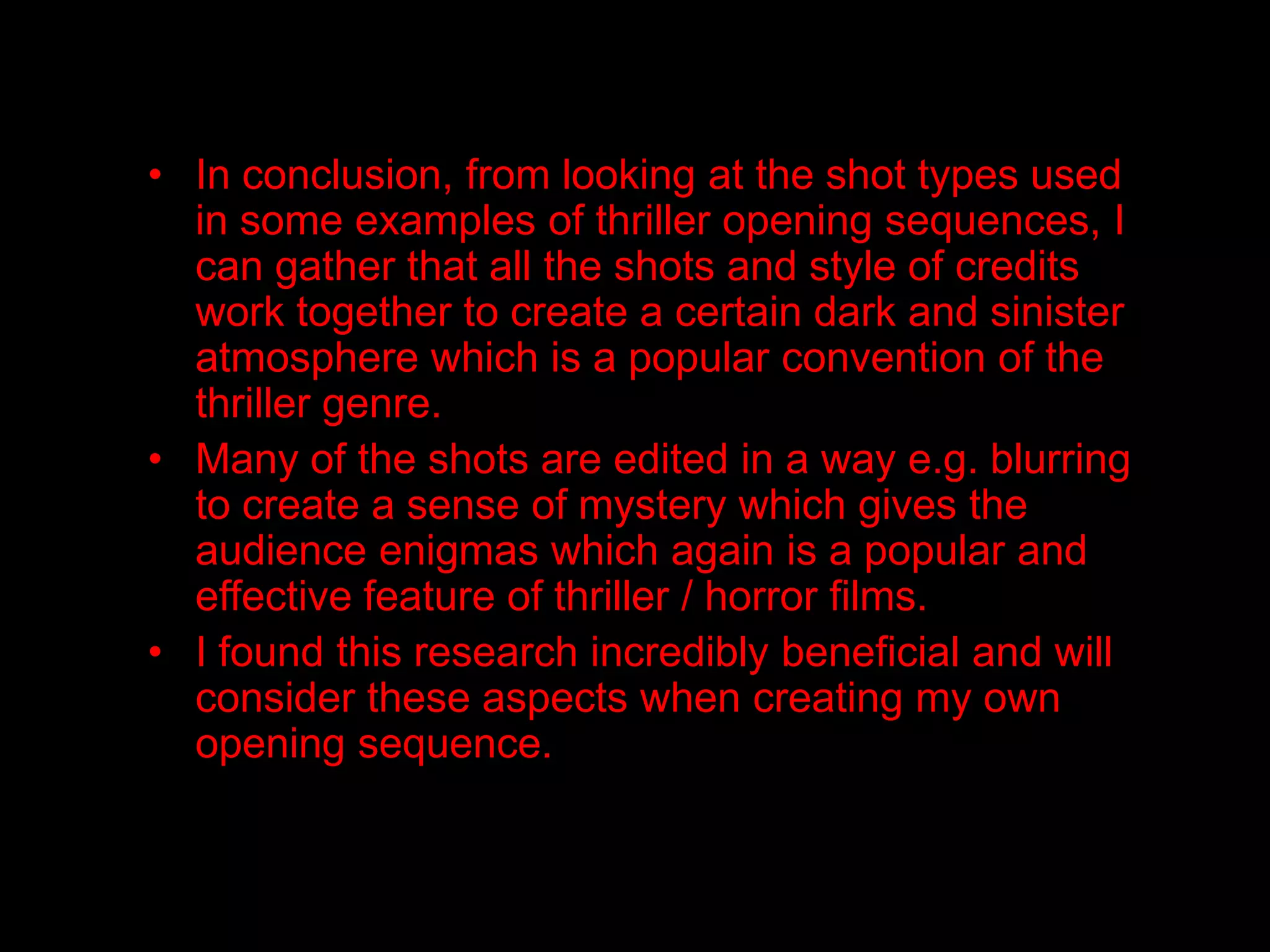 • In conclusion, from looking at the shot types used
  in some examples of thriller opening sequences, I
  can gather that all the shots and style of credits
  work together to create a certain dark and sinister
  atmosphere which is a popular convention of the
  thriller genre.
• Many of the shots are edited in a way e.g. blurring
  to create a sense of mystery which gives the
  audience enigmas which again is a popular and
  effective feature of thriller / horror films.
• I found this research incredibly beneficial and will
  consider these aspects when creating my own
  opening sequence.
 
