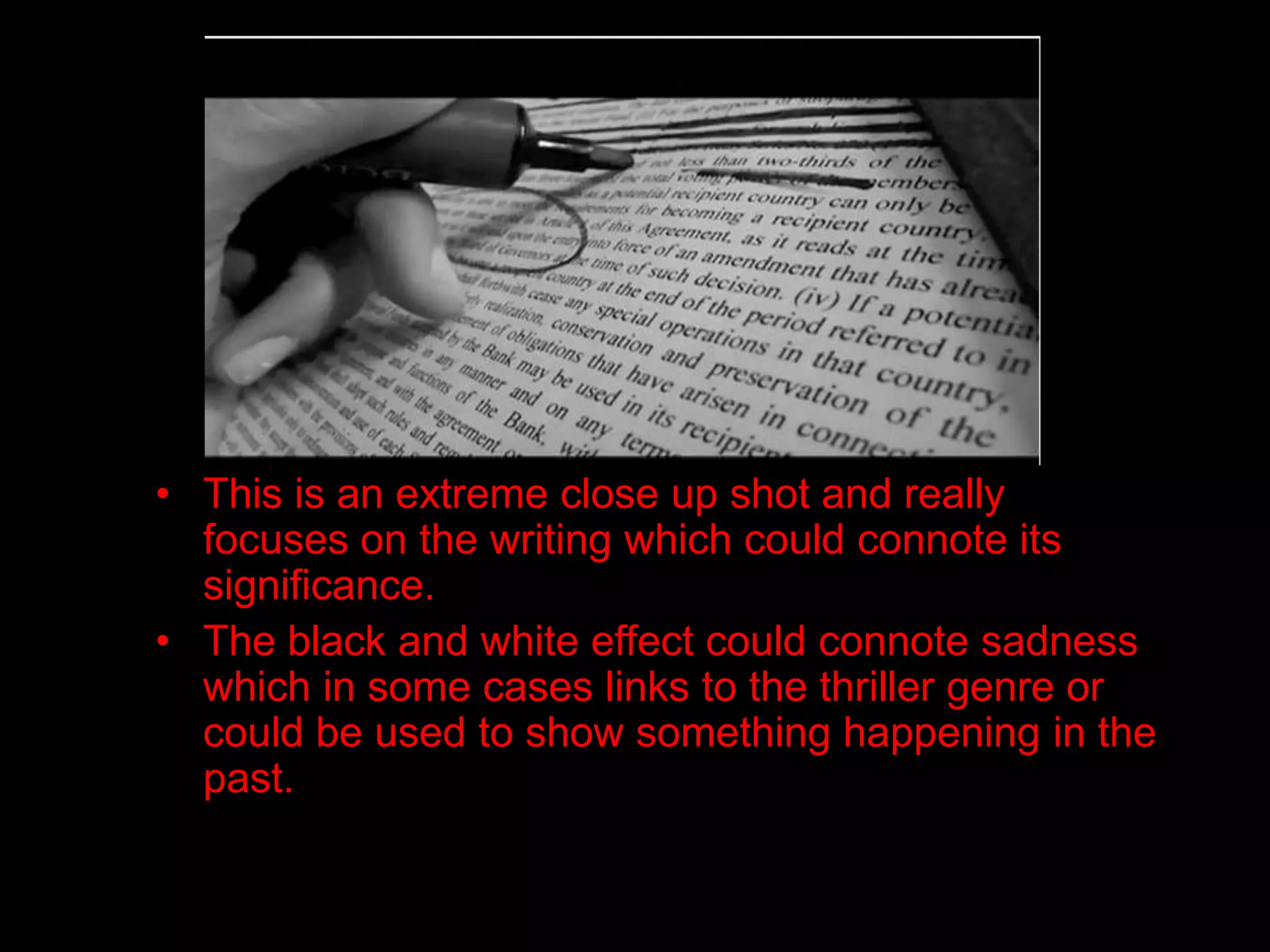 • This is an extreme close up shot and really
  focuses on the writing which could connote its
  significance.
• The black and white effect could connote sadness
  which in some cases links to the thriller genre or
  could be used to show something happening in the
  past.
 
