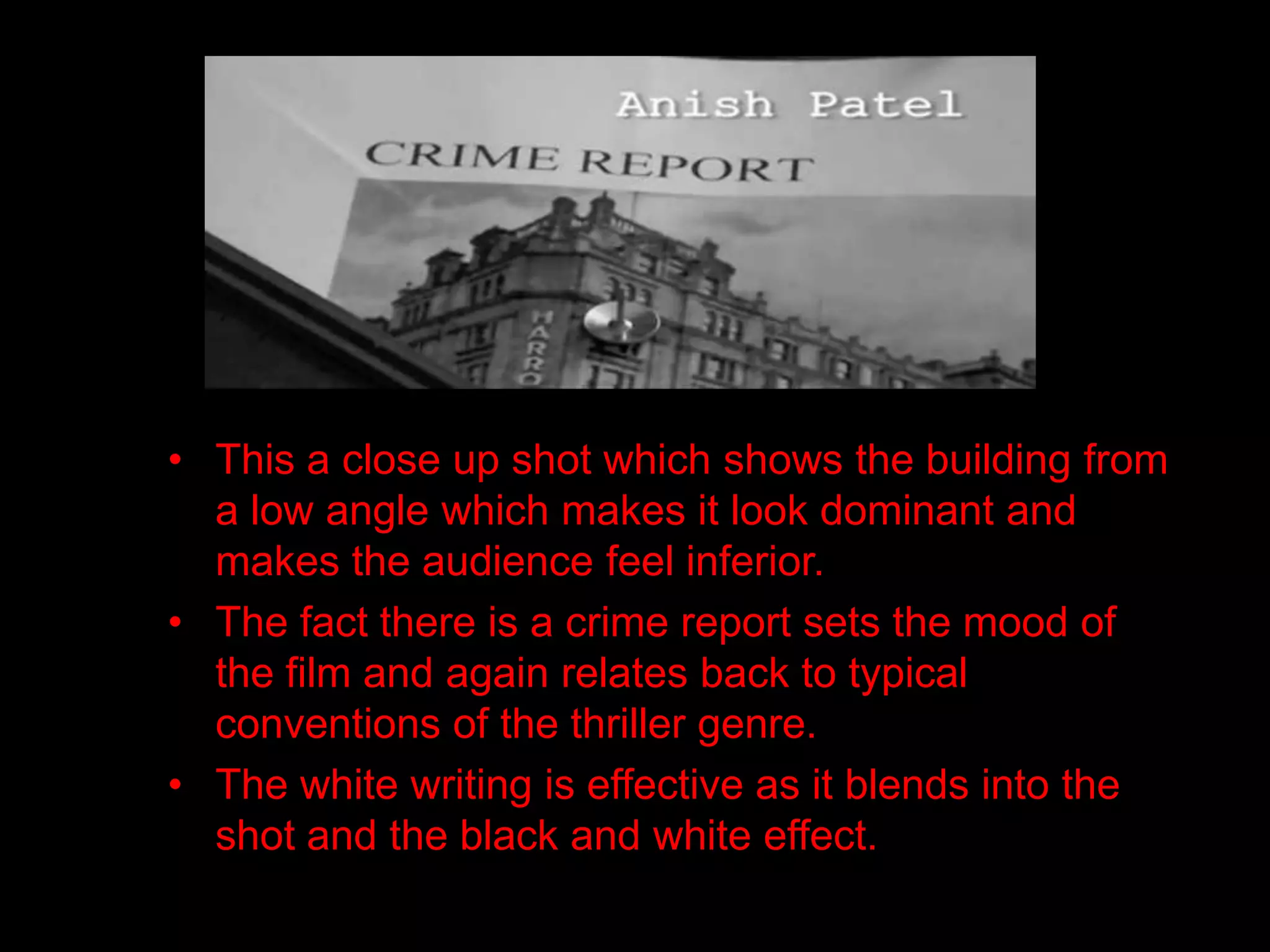 • This a close up shot which shows the building from
  a low angle which makes it look dominant and
  makes the audience feel inferior.
• The fact there is a crime report sets the mood of
  the film and again relates back to typical
  conventions of the thriller genre.
• The white writing is effective as it blends into the
  shot and the black and white effect.
 