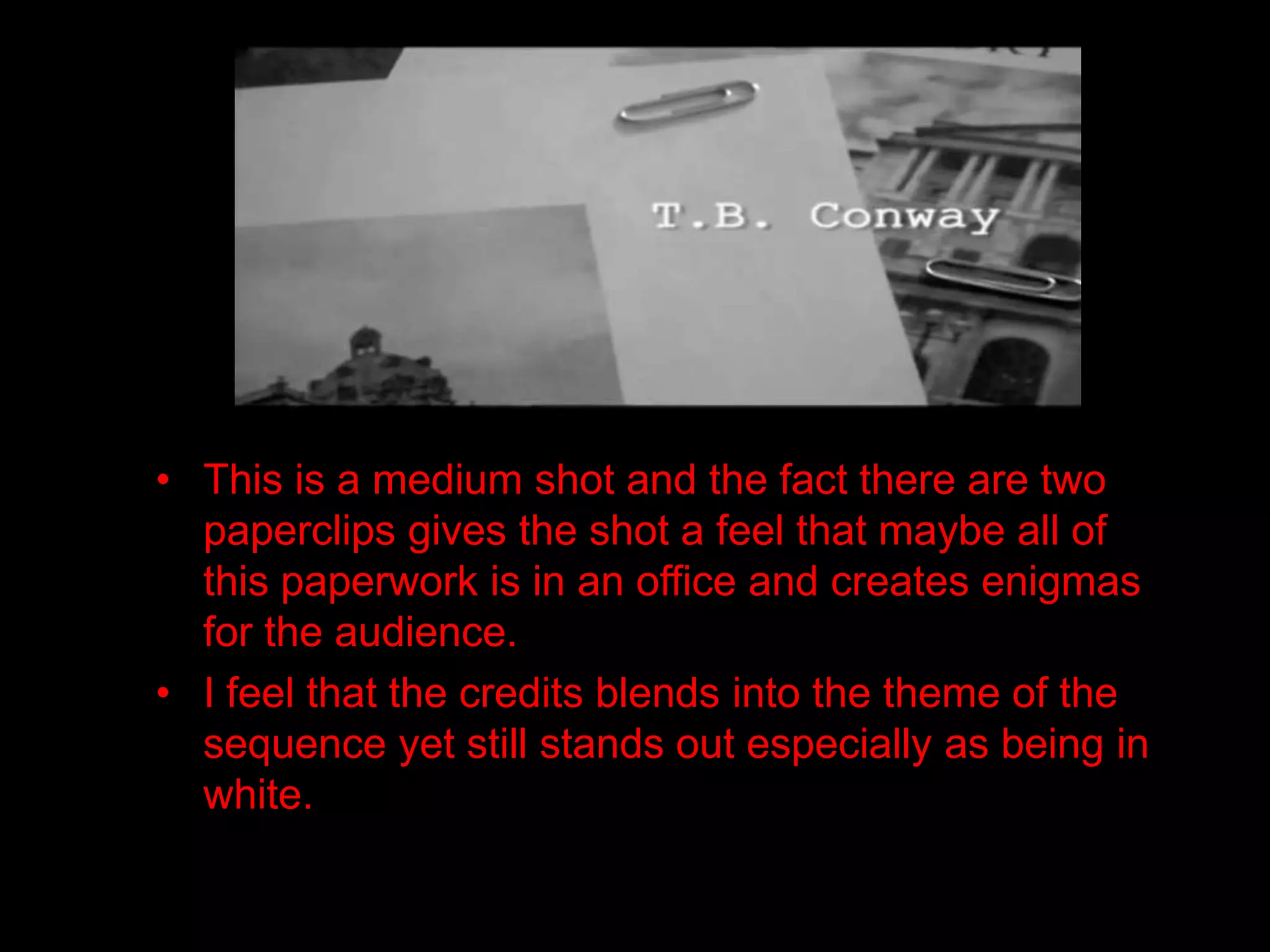• This is a medium shot and the fact there are two
  paperclips gives the shot a feel that maybe all of
  this paperwork is in an office and creates enigmas
  for the audience.
• I feel that the credits blends into the theme of the
  sequence yet still stands out especially as being in
  white.
 