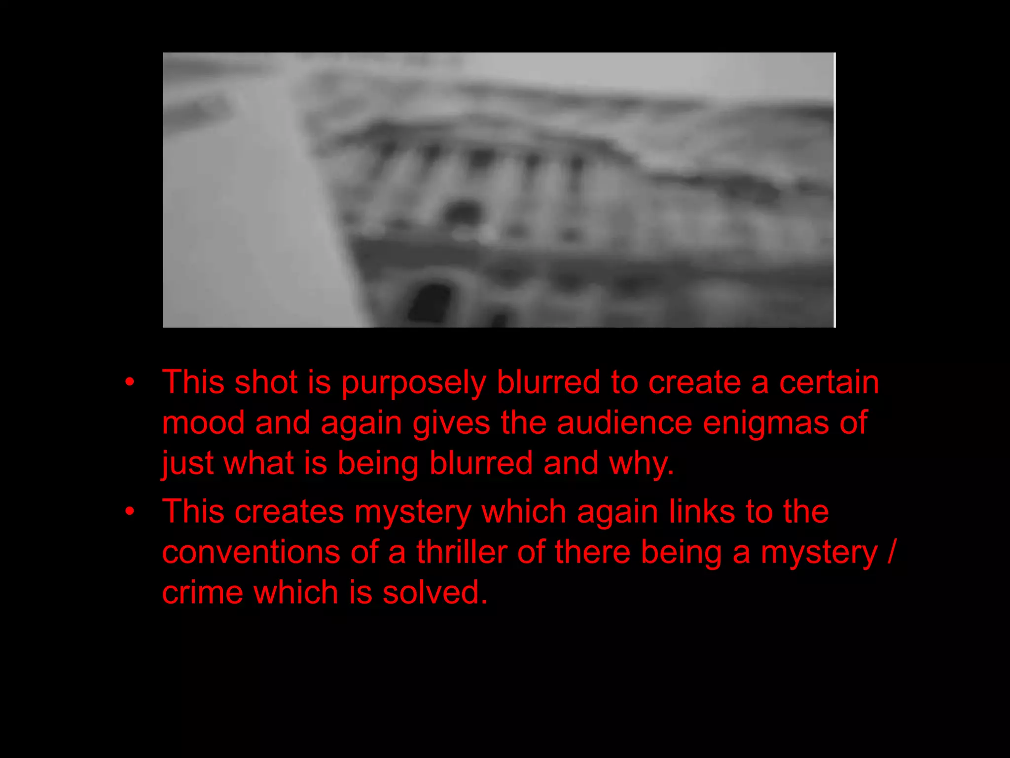 • This shot is purposely blurred to create a certain
  mood and again gives the audience enigmas of
  just what is being blurred and why.
• This creates mystery which again links to the
  conventions of a thriller of there being a mystery /
  crime which is solved.
 