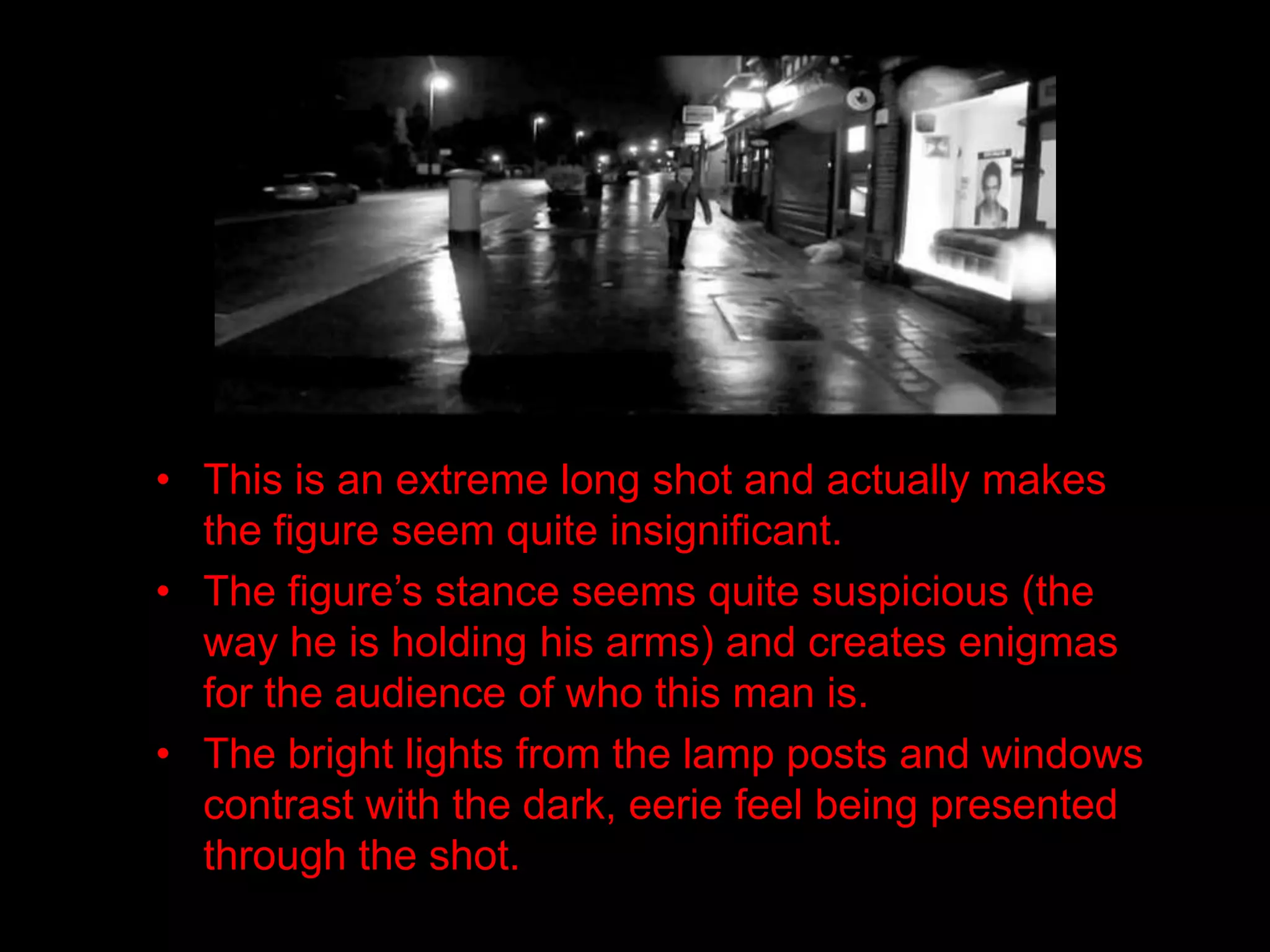 • This is an extreme long shot and actually makes
  the figure seem quite insignificant.
• The figure’s stance seems quite suspicious (the
  way he is holding his arms) and creates enigmas
  for the audience of who this man is.
• The bright lights from the lamp posts and windows
  contrast with the dark, eerie feel being presented
  through the shot.
 