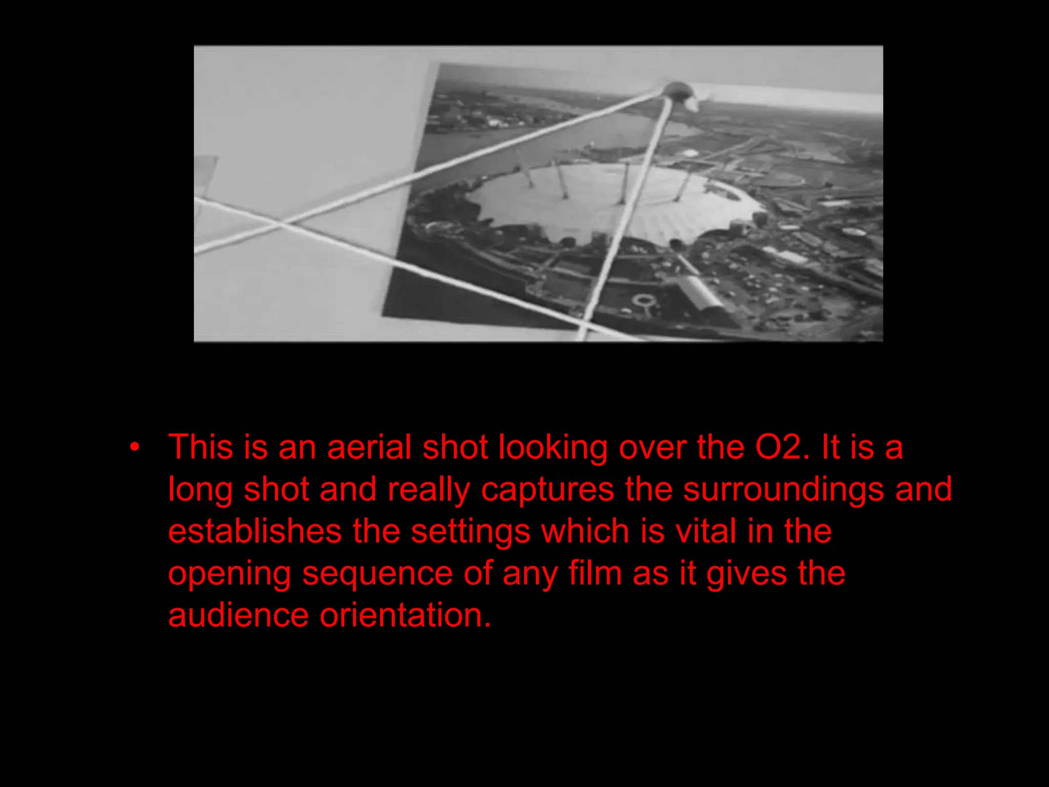 • This is an aerial shot looking over the O2. It is a
  long shot and really captures the surroundings and
  establishes the settings which is vital in the
  opening sequence of any film as it gives the
  audience orientation.
 