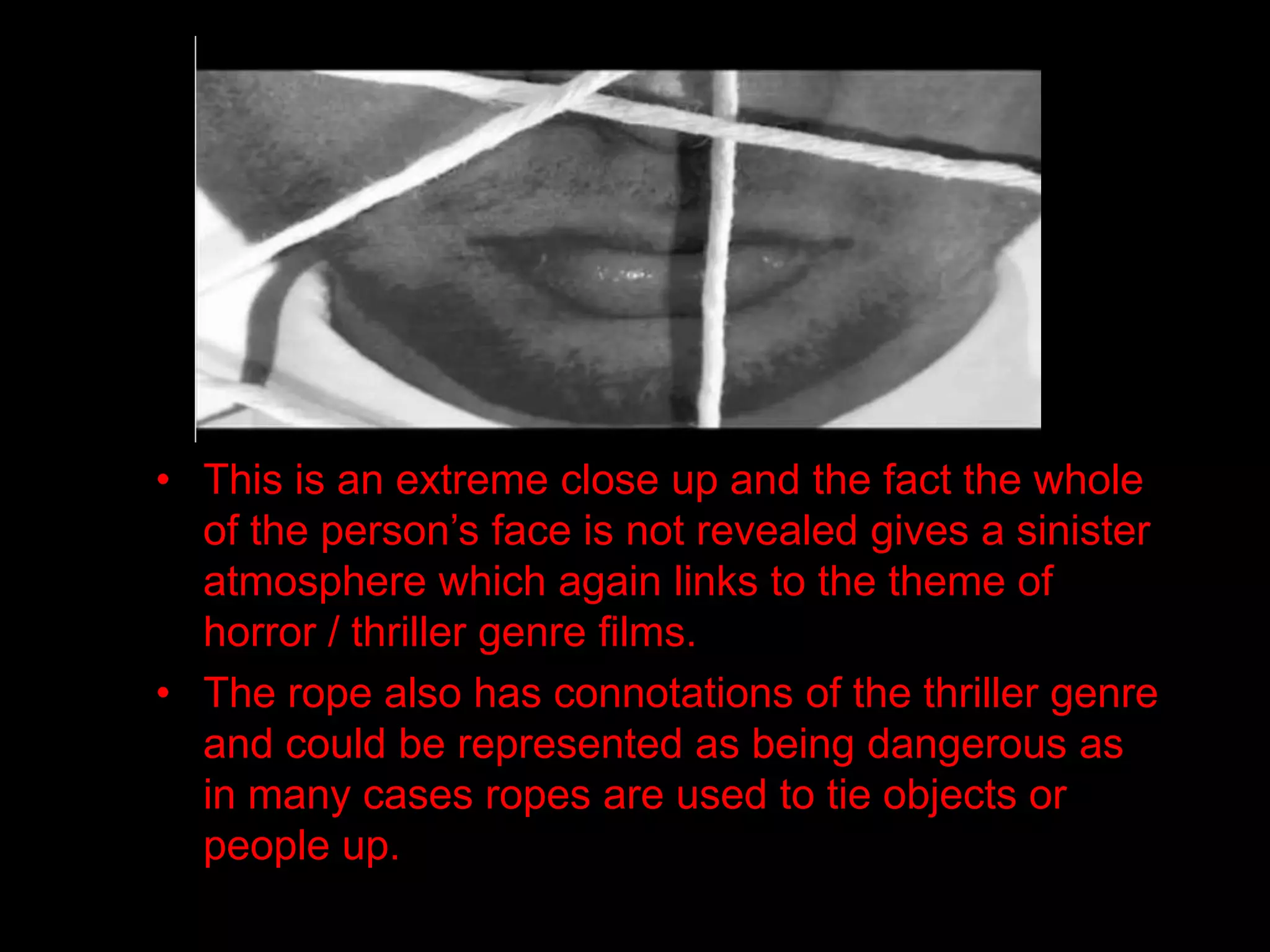 • This is an extreme close up and the fact the whole
  of the person’s face is not revealed gives a sinister
  atmosphere which again links to the theme of
  horror / thriller genre films.
• The rope also has connotations of the thriller genre
  and could be represented as being dangerous as
  in many cases ropes are used to tie objects or
  people up.
 