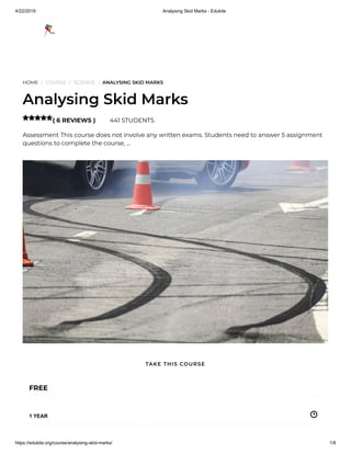 4/22/2019 Analysing Skid Marks - Edukite
https://edukite.org/course/analysing-skid-marks/ 1/8
HOME / COURSE / SCIENCE / ANALYSING SKID MARKS
Analysing Skid Marks
( 6 REVIEWS ) 441 STUDENTS
Assessment This course does not involve any written exams. Students need to answer 5 assignment
questions to complete the course, …

FREE
1 YEAR
TAKE THIS COURSE
 