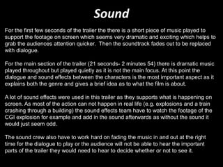 Sound
For the first few seconds of the trailer the there is a short piece of music played to
support the footage on screen which seems very dramatic and exciting which helps to
grab the audiences attention quicker. Then the soundtrack fades out to be replaced
with dialogue.
For the main section of the trailer (21 seconds- 2 minutes 54) there is dramatic music
played throughout but played quietly as it is not the main focus. At this point the
dialogue and sound effects between the characters is the most important aspect as it
explains both the genre and gives a brief idea as to what the film is about.
A lot of sound effects were used in this trailer as they supports what is happening on
screen. As most of the action can not happen in real life (e.g. explosions and a train
crashing through a building) the sound effects team have to watch the footage of the
CGI explosion for example and add in the sound afterwards as without the sound it
would just seem odd.
The sound crew also have to work hard on fading the music in and out at the right
time for the dialogue to play or the audience will not be able to hear the important
parts of the trailer they would need to hear to decide whether or not to see it.
 