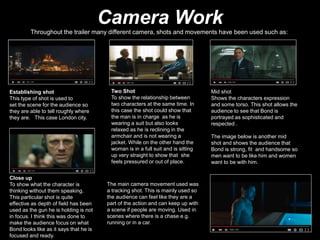 Camera Work
Throughout the trailer many different camera, shots and movements have been used such as:
Establishing shot
This type of shot is used to
set the scene for the audience so
they are able to tell roughly where
they are. This case London city.
Two Shot
To show the relationship between
two characters at the same time. In
this case the shot could show that
the man is in charge as he is
wearing a suit but also looks
relaxed as he is reclining in the
armchair and is not wearing a
jacket. While on the other hand the
woman is in a full suit and is sitting
up very straight to show that she
feels pressured or out of place.
Mid shot
Shows the characters expression
and some torso. This shot allows the
audience to see that Bond is
portrayed as sophisticated and
respected .
The image below is another mid
shot and shows the audience that
Bond is strong, fit and handsome so
men want to be like him and women
want to be with him.
Close up
To show what the character is
thinking without them speaking.
This particular shot is quite
effective as depth of field has been
used as the gun he is holding is not
in focus. I think this was done to
make the audience focus on what
Bond looks like as it says that he is
focused and ready.
The main camera movement used was
a tracking shot. This is mainly used so
the audience can feel like they are a
part of the action and can keep up with
a scene if people are moving. Used in
scenes where there is a chase e.g.
running or in a car.
 