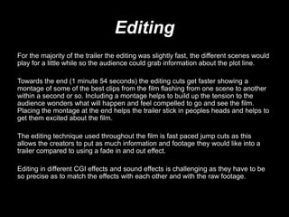 Editing
For the majority of the trailer the editing was slightly fast, the different scenes would
play for a little while so the audience could grab information about the plot line.
Towards the end (1 minute 54 seconds) the editing cuts get faster showing a
montage of some of the best clips from the film flashing from one scene to another
within a second or so. Including a montage helps to build up the tension to the
audience wonders what will happen and feel compelled to go and see the film.
Placing the montage at the end helps the trailer stick in peoples heads and helps to
get them excited about the film.
The editing technique used throughout the film is fast paced jump cuts as this
allows the creators to put as much information and footage they would like into a
trailer compared to using a fade in and out effect.
Editing in different CGI effects and sound effects is challenging as they have to be
so precise as to match the effects with each other and with the raw footage.
 