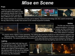 Mise en Scene
Props
Setting
There are many different props
used throughout the trailer to help
the audience identify that it the film
is a part of the action spy genre.
Many different cars were used to
film chases between the characters and also just to destroy. Impressive technology was also used to emphasise
the spy idea as they usually have access to the newest equipment available.
The film was shot at many
different locations. It is based
in London as that is where MI 6
is located. But Bond is sent to
many other places to complete.
his mission which makes it more interesting. The setting also gives the audience an idea of what to expect in the
following scene. For example filming in London can tell the audience that the scene is based in MI 6 and will
be ‘professional’. The second location photo gives off the idea that there could be some romance or flirting in the
scene from the low key lighting used and the use of candles.
Lighting
Throughout the trailer both high key and
low key lighting is used. High key lighting
is when the scene appears to be a lot
lighter and is light by natural lighting. Low
key lighting refers to the use of an artificial
light that focuses on the main subject in
the frame e.g. the characters.
 