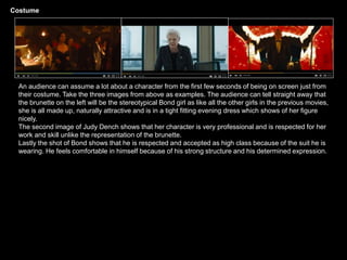 Costume
An audience can assume a lot about a character from the first few seconds of being on screen just from
their costume. Take the three images from above as examples. The audience can tell straight away that
the brunette on the left will be the stereotypical Bond girl as like all the other girls in the previous movies,
she is all made up, naturally attractive and is in a tight fitting evening dress which shows of her figure
nicely.
The second image of Judy Dench shows that her character is very professional and is respected for her
work and skill unlike the representation of the brunette.
Lastly the shot of Bond shows that he is respected and accepted as high class because of the suit he is
wearing. He feels comfortable in himself because of his strong structure and his determined expression.
 