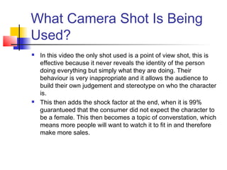 What Camera Shot Is Being
Used?
   In this video the only shot used is a point of view shot, this is
    effective because it never reveals the identity of the person
    doing everything but simply what they are doing. Their
    behaviour is very inappropriate and it allows the audience to
    build their own judgement and stereotype on who the character
    is.
   This then adds the shock factor at the end, when it is 99%
    guarantueed that the consumer did not expect the character to
    be a female. This then becomes a topic of converstation, which
    means more people will want to watch it to fit in and therefore
    make more sales.
 