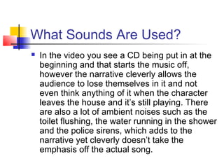 What Sounds Are Used?
   In the video you see a CD being put in at the
    beginning and that starts the music off,
    however the narrative cleverly allows the
    audience to lose themselves in it and not
    even think anything of it when the character
    leaves the house and it’s still playing. There
    are also a lot of ambient noises such as the
    toilet flushing, the water running in the shower
    and the police sirens, which adds to the
    narrative yet cleverly doesn’t take the
    emphasis off the actual song.
 