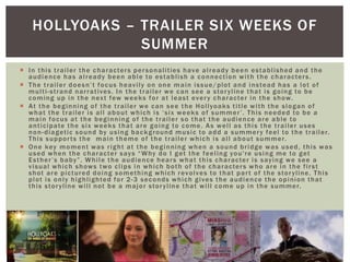  In this trailer the characters personalities have already been established and the
audience has already been able to establish a connection with the characters.
 The trailer doesn’t focus heavily on one main issue/plot and instead has a lot of
multi-strand narratives. In the trailer we can see a storyline that is going to be
coming up in the next few weeks for at least every character in the show.
 At the beginning of the trailer we can see the Hollyoaks title with the slogan of
what the trailer is all about which is ‘six weeks of summer’. This needed to be a
main focus at the beginning of the trailer so that the audience are able to
anticipate the six weeks that are going to come. As well as this the trailer uses
non-diagetic sound by using background music to add a summery feel to the trailer.
This supports the main theme of the trailer which is all about summer.
 One key moment was right at the beginning when a sound bridge was used, this was
used when the character says “Why do I get the feeling you're using me to get
Esther’s baby”. While the audience hears what this character is saying we see a
visual which shows two clips in which both of the characters who are in the first
shot are pictured doing something which revolves to that part of the storyline. This
plot is only highlighted for 2-3 seconds which gives the audience the opinion that
this storyline will not be a major storyline that will come up in the summer.
HOLLYOAKS – TRAILER SIX WEEKS OF
SUMMER
 