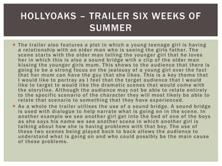  The trailer also features a plot in which a young teenage girl is having
a relationship with an older man who is seeing the girls father. The
scene starts with the older man telling the younger girl that he loves
her in which this is also a sound bridge with a clip of the older man
kissing the younger girls mum. This shows to the audience that there is
going to be a strong focus on the jealousy of a young girl over the fact
that her mum can have the guy that she likes. This is a key theme that
I would like to portray as I feel that the target audience that I would
like to target to would like the dramatic scenes that would come with
the storyline. Although the audience may not be able to relate entirely
to the specific scenario of the character they will most likely be able to
relate that scenario to something that they have experienced.
 As a whole the trailer utilises the use of a sound bridge. A sound bridge
is used with dialogue to help narrate what is going on in the scene. In
another example we see another girl get into the bed of one of the boys
as she says his name we see another scene in which another girl is
talking about how she is having problems with that boy. The use of
these two scenes being played back to back allows the audience to
understand what is going on and who could possibly be the main cause
of these problems.
HOLLYOAKS – TRAILER SIX WEEKS OF
SUMMER
 