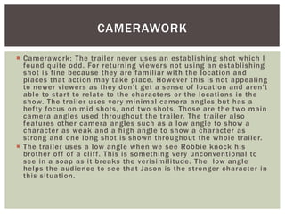  Camerawork: The trailer never uses an establishing shot which I
found quite odd. For returning viewers not using an establishing
shot is fine because they are familiar with the location and
places that action may take place. However this is not appealing
to newer viewers as they don’t get a sense of location and aren't
able to start to relate to the characters or the locations in the
show. The trailer uses very minimal camera angles but has a
hefty focus on mid shots, and two shots. Those are the two main
camera angles used throughout the trailer. The trailer also
features other camera angles such as a low angle to show a
character as weak and a high angle to show a character as
strong and one long shot is shown throughout the whole trailer.
 The trailer uses a low angle when we see Robbie knock his
brother off of a cliff. This is something very unconventional to
see in a soap as it breaks the verisimilitude. The low angle
helps the audience to see that Jason is the stronger character in
this situation.
CAMERAWORK
 