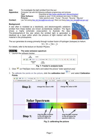 Aim:           To investigate the light emitted from the sun
Apparatus:     Computer Lab with the following software programmes and pictures
               Tool:                   Download at http://www.cabrillo.edu/~dbrown/tracker/
               Other Software:         Update to Java 1.5 (for windows) and Java 1.6 (Mac)
               Pictures:               “solar spectrum.png”, “H.png”, “He.png”, “Na.png”, “Mg.png”
Contact:       Lee Tat Leong (lee_tat_leong@moe.edu.sg), Wee Loo Kang (wee_loo_kang@moe.gov.sg)

Background:
A star often is modeled as a blackbody, and electromagnetic radiations
emitted from these bodies are known as blackbody radiation. The figure
shows a highly schematic cross-section to illustrate the idea.
The photosphere of the star where the emitted light is generated is
idealized as a layer within which the photons of light interact with the
material in the photosphere.

The sun generates its energy primarily through nuclear fusion of hydrogen (isotopes) to helium.
                                         2
                                         1
                                             H + 3H → 2 He + 01n
                                                 1
                                                      4


For details, refer to the lecture on Nuclear Physics.

Activity 1   The solar emission spectrum
1. Launch the software tracker.




                                   Fig. 1: Tracker’s analysis tools
2. Click     (or File|Open menu item) and select the picture “solar spectrum.png”.

3. To calibrate the points on the picture, click the calibration tool            and select Calibration
   Points.




                                               Fig. 2: calibrating the picture




                                                  Page 1
 