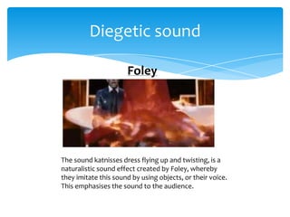 Diegetic sound

                      Foley




The sound katnisses dress flying up and twisting, is a
naturalistic sound effect created by Foley, whereby
they imitate this sound by using objects, or their voice.
This emphasises the sound to the audience.
 