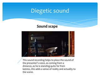 Diegetic sound

              Sound scape




This sound recording helps to place the sound of
the presenter's voice, as coming from a
distance, as he is standing quite far from
katniss, this adds a sense of reality and actuality to
the scene.
 