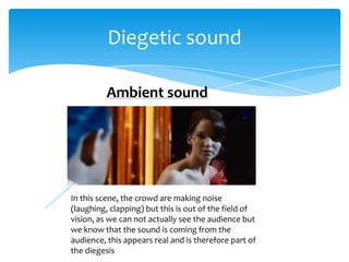 Diegetic sound

          Ambient sound




In this scene, the crowd are making noise
(laughing, clapping) but this is out of the field of
vision, as we can not actually see the audience but
we know that the sound is coming from the
audience, this appears real and is therefore part of
the diegesis
 