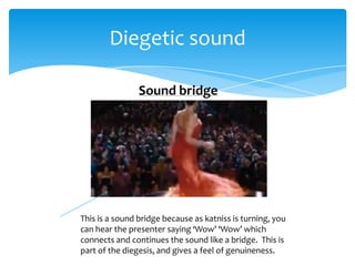 Diegetic sound

                Sound bridge




This is a sound bridge because as katniss is turning, you
can hear the presenter saying ‘Wow’ ‘Wow’ which
connects and continues the sound like a bridge. This is
part of the diegesis, and gives a feel of genuineness.
 