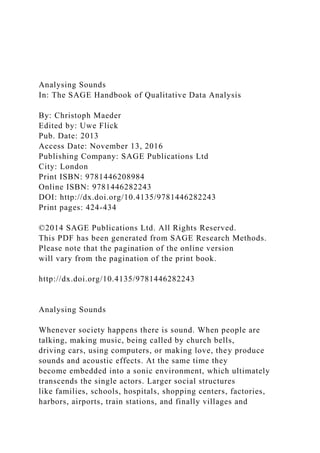 Analysing Sounds
In: The SAGE Handbook of Qualitative Data Analysis
By: Christoph Maeder
Edited by: Uwe Flick
Pub. Date: 2013
Access Date: November 13, 2016
Publishing Company: SAGE Publications Ltd
City: London
Print ISBN: 9781446208984
Online ISBN: 9781446282243
DOI: http://dx.doi.org/10.4135/9781446282243
Print pages: 424-434
©2014 SAGE Publications Ltd. All Rights Reserved.
This PDF has been generated from SAGE Research Methods.
Please note that the pagination of the online version
will vary from the pagination of the print book.
http://dx.doi.org/10.4135/9781446282243
Analysing Sounds
Whenever society happens there is sound. When people are
talking, making music, being called by church bells,
driving cars, using computers, or making love, they produce
sounds and acoustic effects. At the same time they
become embedded into a sonic environment, which ultimately
transcends the single actors. Larger social structures
like families, schools, hospitals, shopping centers, factories,
harbors, airports, train stations, and finally villages and
 