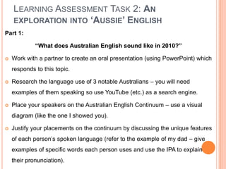 Learning Assessment Task 2: An exploration into ‘Aussie’ EnglishPart 1:“What does Australian English sound like in 2010?”Work with a partner to create an oral presentation (using PowerPoint) which responds to this topic.Research the language use of 3 notable Australians – you will need examples of them speaking so use YouTube (etc.) as a search engine.Place your speakers on the Australian English Continuum – use a visual diagram (like the one I showed you).Justify your placements on the continuum by discussing the unique features of each person’s spoken language (refer to the example of my dad – give examples of specific words each person uses and use the IPA to explain their pronunciation).