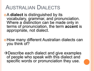 Australian DialectsA dialect is distinguished by its vocabulary, grammar, and pronunciation. Where a distinction can be made only in terms of pronunciation, the term accent is appropriate, not dialect. How many different Australian dialects can you think of?Describe each dialect and give examples of people who speak with this dialect and specific words or pronunciation they use.
