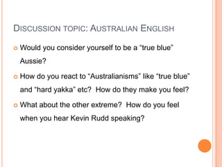 Discussion topic: Australian EnglishWould you consider yourself to be a “true blue” Aussie?How do you react to “Australianisms” like “true blue” and “hard yakka” etc?  How do they make you feel?What about the other extreme?  How do you feel when you hear Kevin Rudd speaking? 
