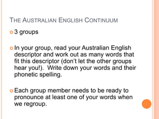 The Australian English Continuum3 groupsIn your group, read your Australian English descriptor and work out as many words that fit this descriptor (don’t let the other groups hear you!).  Write down your words and their phonetic spelling.Each group member needs to be ready to pronounce at least one of your words when we regroup.