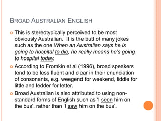 Broad Australian EnglishThis is stereotypically perceived to be most obviously Australian.  It is the butt of many jokes such as the one When an Australian says he is going to hospital to die, he really means he’s going to hospital today.  According to Fromkin et al (1996), broad speakers tend to be less fluent and clear in their enunciation of consonants, e.g. weegend for weekend, liddle for little and ledder for letter.Broad Australian is also attributed to using non-standard forms of English such as ‘I seen him on the bus’, rather than ‘I saw him on the bus’.