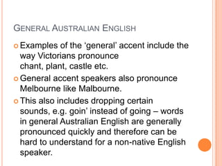 General Australian EnglishExamples of the ‘general’ accent include the way Victorians pronounce chant, plant, castle etc.  General accent speakers also pronounce Melbourne like Malbourne.This also includes dropping certain sounds, e.g. goin’ instead of going – words in general Australian English are generally pronounced quickly and therefore can be hard to understand for a non-native English speaker.