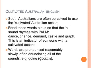 Cultivated Australian EnglishSouth Australians are often perceived to use the ‘cultivated’ Australian accent.Read these words aloud so that the ‘a’ sound rhymes with PALM: dance, chance, demand, castle and graph.  This is an indicator of someone with a cultivated accent.  Words are pronounced reasonably slowly, often enunciating all of the sounds, e.g. going (goʊ:ɪŋ).
