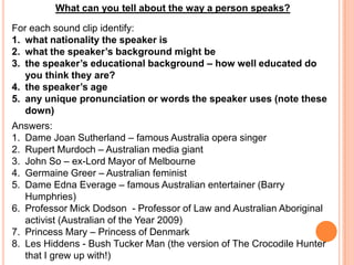 What can you tell about the way a person speaks? For each sound clip identify: what nationality the speaker is what the speaker’s background might be the speaker’s educational background – how well educated do you think they are? the speaker’s age any unique pronunciation or words the speaker uses (note these down) Answers: Dame Joan Sutherland – famous Australia opera singer Rupert Murdoch – Australian media giant John So – ex-Lord Mayor of Melbourne Germaine Greer – Australian feminist Dame Edna Everage– famous Australian entertainer (Barry Humphries) Professor Mick Dodson  - Professor of Law and Australian Aboriginal activist (Australian of the Year 2009) Princess Mary – Princess of Denmark Les Hiddens - Bush Tucker Man (the version of The Crocodile Hunter that I grew up with!) 