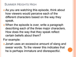 Summer Heights High As you are watching this episode, think about how viewers would perceive each of the different characters based on the way they speak. When the episode is over, write a paragraph describing each of the three major characters.  How does the way that they speak reflect certain beliefs about them? For example: Jonah uses an excessive amount of slang and swear words. To the viewer this indicates that he is perhaps immature and disrespectful. 