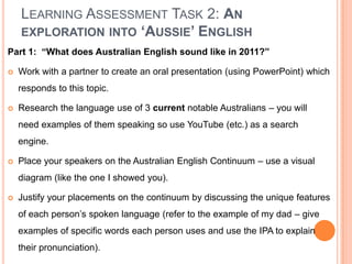 Learning Assessment Task 2: An exploration into ‘Aussie’ EnglishPart 1:  “What does Australian English sound like in 2011?”Work with a partner to create an oral presentation (using PowerPoint) which responds to this topic.Research the language use of 3 current notable Australians – you will need examples of them speaking so use YouTube (etc.) as a search engine.Place your speakers on the Australian English Continuum – use a visual diagram (like the one I showed you).Justify your placements on the continuum by discussing the unique features of each person’s spoken language (refer to the example of my dad – give examples of specific words each person uses and use the IPA to explain their pronunciation).
