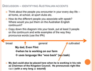 Discussion – identifying Australian accentsThink about the people you encounter in your every day life – at home, at school, at sport clubs etc.How do the different people you associate with speak?  Where would you put them on the Australian English continuum?Copy down this diagram into your book, put at least 3 people on the continuum and write examples of the way they pronounce words (use the IPA)broad			      general		        cultivatedMy dad, Evan Flintwhen he is working on our farm uses language like “woo back” (wubæk)My dad could also be placed here when he is working in his role as Chairman of the Kingston Council.  He pronounces right like raɪːt(with a very long aɪsound)