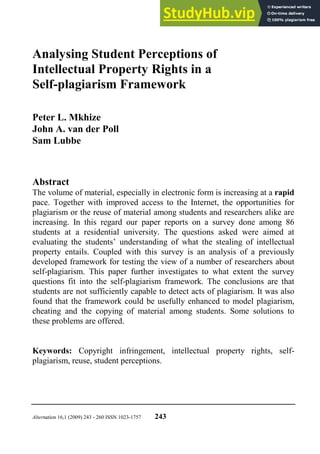 Alternation 16,1 (2009) 243 - 260 ISSN 1023-1757 243
Analysing Student Perceptions of
Intellectual Property Rights in a
Self-plagiarism Framework
Peter L. Mkhize
John A. van der Poll
Sam Lubbe
Abstract
The volume of material, especially in electronic form is increasing at a rapid
pace. Together with improved access to the Internet, the opportunities for
plagiarism or the reuse of material among students and researchers alike are
increasing. In this regard our paper reports on a survey done among 86
students at a residential university. The questions asked were aimed at
evaluating the students’ understanding of what the stealing of intellectual
property entails. Coupled with this survey is an analysis of a previously
developed framework for testing the view of a number of researchers about
self-plagiarism. This paper further investigates to what extent the survey
questions fit into the self-plagiarism framework. The conclusions are that
students are not sufficiently capable to detect acts of plagiarism. It was also
found that the framework could be usefully enhanced to model plagiarism,
cheating and the copying of material among students. Some solutions to
these problems are offered.
Keywords: Copyright infringement, intellectual property rights, self-
plagiarism, reuse, student perceptions.
 