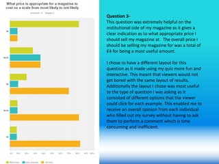 Question 3-
This question was extremely helpful on the
institutional side of my magazine as it gives a
clear indication as to what appropriate price I
should sell my magazine at. The overall price I
should be selling my magazine for was a total of
£4 for being a most useful amount.
I chose to have a different layout for this
question as it made using my quiz more fun and
interactive. This meant that viewers would not
get bored with the same layout of results.
Additionally the layout I chose was most useful
to the type of question I was asking as it
consisted of different options that the viewer
could click for each example. This enabled me to
receive an overall opinion from each individual
who filled out my survey without having to ask
them to perform a comment which is time
consuming and inefficient.
 