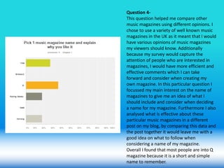 Question 4-
This question helped me compare other
music magazines using different opinions. I
chose to use a variety of well known music
magazines in the UK as it meant that I would
have various opinions of music magazines
my viewers should know. Additionally
because my survey would capture the
attention of people who are interested in
magazines, I would have more efficient and
effective comments which I can take
forward and consider when creating my
own magazine. In this particular question I
focussed my main interest on the name of
magazines to give me an idea of what I
should include and consider when deciding
a name for my magazine. Furthermore I also
analysed what is effective about these
particular music magazines in a different
post on my blog, by comparing this data and
the post together it would leave me with a
good idea on what to follow when
considering a name of my magazine.
Overall I found that most people are into Q
magazine because it is a short and simple
name to remember.
 