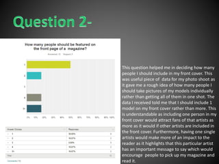 This question helped me in deciding how many
people I should include in my front cover. This
was useful piece of data for my photo shoot as
it gave me a rough idea of how many people I
should take pictures of my models individually
rather than getting all of them in one shot. The
data I received told me that I should include 1
model on my front cover rather than more. This
is understandable as including one person in my
front cover would attract fans of that artists as
more as it would if other artists are included in
the front cover. Furthermore, having one single
artists would make more of an impact to the
reader as it highlights that this particular artist
has an important message to say which would
encourage people to pick up my magazine and
read it.
 